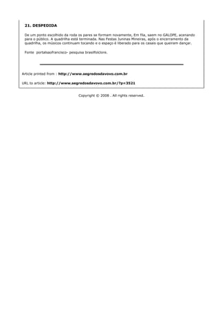 21. DESPEDIDA

 De um ponto escolhido da roda os pares se formam novamente, Em fila, saem no GALOPE, acenando
 para o público. A quadrilha está terminada. Nas Festas Juninas Mineiras, após o encerramento da
 quadrilha, os músicos continuam tocando e o espaço é liberado para os casais que queiram dançar.

 Fonte portalsaofrancisco- pesquisa brasilfolclore.




Article printed from : http://www.segredosdavovo.com.br

URL to article: http://www.segredosdavovo.com.br/?p=3521


                                 Copyright © 2008 . All rights reserved.
 
