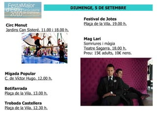 DIUMENGE, 5 DE SETEMBRE Circ Menut Jardins Can Sisteré. 11.00 i 18.00 h. Migada Popular C. de Víctor Hugo. 12.00 h. Botifarrada Plaça de la Vila. 13.00 h. Trobada Castellera Plaça de la Vila. 12.30 h. Festival de Jotes Plaça de la Vila. 19.00 h. Mag Lari Somriures i màgia Teatre Sagarra. 18.00 h. Preu: 15€ adults, 10€ nens. 