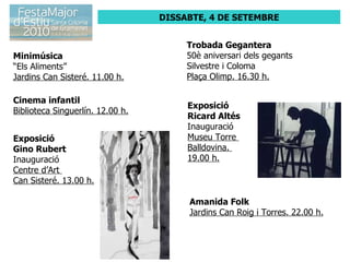 DISSABTE, 4 DE SETEMBRE Minimúsica “ Els Aliments” Jardins Can Sisteré. 11.00 h. Cinema infantil Biblioteca Singuerlín. 12.00 h. Exposició  Gino Rubert Inauguració Centre d’Art  Can Sisteré. 13.00 h. Trobada Gegantera 50è aniversari dels gegants Silvestre i Coloma Plaça Olimp. 16.30 h. Exposició  Ricard Altés Inauguració Museu Torre  Balldovina.  19.00 h. Amanida Folk Jardins Can Roig i Torres. 22.00 h. 