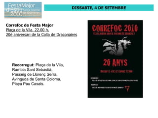 DISSABTE, 4 DE SETEMBRE Correfoc de Festa Major Plaça de la Vila. 22.00 h. 20è aniversari de la Colla de Draconaires Recorregut:  Plaça de la Vila,  Rambla Sant Sebastià,  Passeig de Llorenç Serra,  Avinguda de Santa Coloma,  Plaça Pau Casals.  