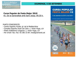 DIUMENGE, 5 DE SETEMBRE Cursa Popular de Festa Major 2010 Av. De la Generalitat amb Sant Josep. 09.30 h. PUNTS D’INSCRIPCIÓ: - Centre Esportiu Fondo: pl. de la Mediterrània - Complex Esportiu Duet Can Zam: c. Victor Hugo, s/n - Pistes d’atletisme Longaron: c. Victor Hugo, s/n - Per email i fax. Fax: 93 385 33 84. ime@gramenet.cat 