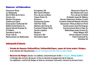 Empreses col·laboradores
Queviures Roser                   Europastry SA                                 Rocamora Espais SL
La Botigueta                      Bar Cercle d’Esplai                          Bar Restaurant Lara
Bar El Molí de la Serra           Forn de pa La Masó                           Forn de pa Ca Ralet
Conca-vins                        Topox-Foam SL                            Embotits Josep M. Mitjans
Mutlan Company                    Ecosimm                         Serveis Veterinaris Andreu Cusidó
Catalunya Caixa                   Autoescola Centre              Fruiteria Vallmoll Manolo Sánchez
Excavacions Carbonell SA          Vall-Ferr SCCL                  Decoració i Pintura Ramon Ferré
Robert Instal·lacions SL          Marbres Alt Camp SL                 Construccions José Domínguez
Garcia Munté Energia SL           Fusteria El Roser SCCL              Construcciones Boni e Hijos SL
El Vallenc                        Serveis Logístics                     Bobinatges Josep Guxens SL
Ferreteria Valls SL               Reclams                                         Piñas Magre SCP
Ficser Lab SL                     Conjunt 9 Stil                             Serveis Agraris Llorach
Restaurante Las Bolboretas        Atmosfera Sport                                Folch Carbonell SL
                                                                                        Infordisa SA

Informació d’interès

    Venda de tiquets: VallmollFest, VallmolldeTapes, sopar de festa major i llotges.
    A les oficines de l’Ajuntament, dies 8 i 9 d’agost d’11 del matí a 2 del migdia.

    Reserva de llotges (taula i sis cadires), únicament per al dia 15 d’agost. Preu: 6,00 €
    L’entrega del número de taula i el lloc es donarà al pagament de la reserva.
    La vigilància i control de llotges es farà en començar l’actuació i durant la primera hora.
 