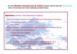 El carrer Muralla es tancarà al pas de vehicles (excepte veïns) els dies: del 14 al 19 d’agost,
    de les 7 de la tarda a les 3 de la matinada, ambdós inclosos.



Exposicions: Al Museu i Sala d’Exposicions hi trobareu:

 - De l’11 al 31 d’agost, exposicions itinerants cedides per la Diputació de Tarragona:
         La muntanya màgica
         El foc festiu
 - Dies 18 i 19 d’agost: Exposició de bonsais, cedits per l’Associació Tarragona Bonsai.
 - De l’11 al 31 d’agost, Exposició de pintura:
         Acrílics de Francesc Méndez
         Olis d’Antoni Tomàs


              Horaris: 14 d’agost de 19 a 20 h.        18 d’agost de 18 a 20 h.
                       15 d’agost de 12 a 14 h.        19 d’agost d’11 a 13 h.
 