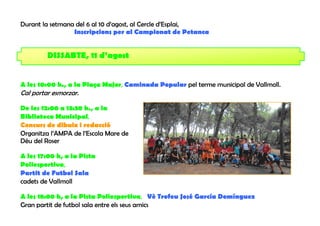 Durant la setmana del 6 al 10 d’agost, al Cercle d’Esplai,
                 Inscripcions per al Campionat de Petanca


         DISSABTE, 11 d’agost


A les 10:00 h., a la Plaça Major, Caminada Popular pel terme municipal de Vallmoll.
Cal portar esmorzar.

De les 12:00 a 13:30 h., a la
Biblioteca Municipal,
Concurs de dibuix i redacció
Organitza l’AMPA de l’Escola Mare de
Déu del Roser

A les 17:00 h, a la Pista
Poliesportiva,
Partit de Futbol Sala
cadets de Vallmoll

A les 18:00 h, a la Pista Poliesportiva, Vè Trofeu José García Domínguez
Gran partit de futbol sala entre els seus amics
 