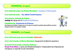 DIUMENGE, 12 agost

A les 10:30 del matí, a la Piscina Municipal, Inscripcions Triatló popular

A les 11:00 del matí, 14a. Edició Triatló Popular

A les 16:45 h, al Camp de Futbol,
sorteig dels equips per al Campionat de Petanca.
Seguidament, Campionat de Petanca
(es prega puntualitat, l’equip que no hi sigui al complert quedarà desqualificat, passant
l’equip contrari a la següent ronda).


          DIMARTS, 14 d’agost

A les 8 del matí, pels carrers del poble, Matinades

A les 7 de la tarda, al Museu Municipal, Inauguració de diferents exposicions

A 2/4 de 8 de la tarda, al Centre Cultural,
Pregó Festa Major, a càrrec de l’Alcalde de Riudoms i Vicepresident de la Diputació de
Tarragona, Sr. Josep Ma. Cruset i Domènech.
 