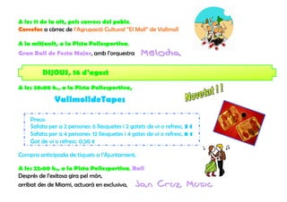 A les 11 de la nit, pels carrers del poble,
Correfoc a càrrec de l’Agrupació Cultural “El Moll” de Vallmoll

A la mitjanit, a la Pista Poliesportiva,
Gran Ball de Festa Major, amb l’orquestra         Melodia

         DIJOUS, 16 d’agost
A les 20:00 h., a la Pista Poliesportiva,

              VallmolldeTapes

    Preus:
    Safata per a 2 persones: 6 llesquetes i 2 gotets de vi o refresc, 3 €
    Safata per a 4 persones: 12 llesquetes i 4 gotes de vi o refresc, 6 €
    Got de vi o refresc: 0,50 €

Compra anticipada de tiquets a l’Ajuntament.

A les 22:00 h., a la Pista Poliesportiva, Ball
Després de l’exitosa gira pel món,
arribat des de Miami, actuarà en exclusiva, Jan          Cruz Music
 