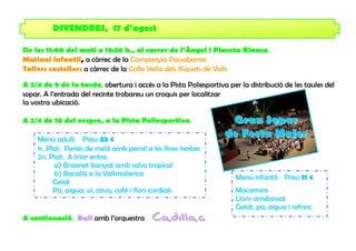 DIVENDRES, 17 d’agost

De les 11:00 del matí a 13:30 h., al carrer de l’Àngel i Placeta Blanca,
Matinal infantil, a càrrec de la Companyia Passabarret
Tallers castellers a càrrec de la Colla Vella dels Xiquets de Valls

A 2/4 de 9 de la tarda, obertura i accés a la Pista Poliesportiva per la distribució de les taules del
sopar. A l’entrada del recinte trobareu un croquis per localitzar
la vostra ubicació.

A 2/4 de 10 del vespre, a la Pista Poliesportiva,                  Gran Sopar
    Menú adult: Preu 22 €
                                                                  de Festa Major
    1r. Plat: Perles de meló amb pernil a les fines herbes
    2n. Plat: A triar entre:
           a) Braonet banyat amb salsa tropical
           b) Bacallà a la Vallmollenca                              Menú infantil: Preu 11 €
          Gelat
          Pa, aigua, vi, cava, cafè i flors cordials                 Macarrons
                                                                     Llom arrebossat
                                                                     Gelat, pa, aigua i refresc
A continuació, Ball amb l’orquestra       Cad il l ac
 