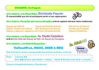 DISSABTE, 18 d’agost

A les 12:00 h., a la Plaça Major, Bicicletada           Popular
És imprescindible que tots els participants portin el casc reglamentari.

A les 17:30 h., Cercavila pels carrers del poble, amb els següents elements festius tradicionals:

Gegants de Vallmoll              Sisquet del Cistell de Vallmoll            Moll de Foc de Vallmoll
Diables i Diablons de Vallmoll   Ball del Patatuf de Vallmoll               Cucafera de Puigpelat
Gegants, capgrossos i gegantons de la Colla Pessigolla de Valls             Gegants d’Ulldecona

A les 19:00 h, a la Plaça Major, 7a. Diada Castellera
amb la Colla Vella dels Xiquets de Valls i els Xiquets de Tarragona.

A les 20:00 h., a la Pista Poliesportiva,

         VallmollFest, MUSIC, BEER & BBQ                                              Cervesa

Gran festa de la cervesa, acompanyada de productes autòctons a la brasa

Preus:   2 cerveses: 2 €
         Nens: 2,5 € (inclou ració infantil + 1 refresc) - Adults: 7 € (inclou ració adult + 1 cervesa)

Compra anticipada de tiquets a l’Ajuntament.
 