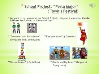 *
* We want to tell you about our School Project; this year it was about Catalan
folklore. We focused on these traditions:
* “Drummers and Stick dance” *”Fire procession”.( Correfoc)
(Timbalers i ball de bastons)
*”Human towers” ( Castellers) * “Giants and Big-heads” (Gegants i
Cap-grossos)
 