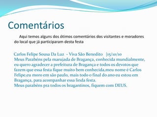 Comentários
    Aqui temos alguns dos ótimos comentários dos visitantes e moradores
 do local que já participaram desta festa

 Carlos Felipe Sousa Da Luz - Viva São Benedito |15/10/10
 Meus Parabéns pela marujada de Bragança, conhecida mundialmente,
 eu quero agradecer a prefeitura de Bragança e todos os devotos que
 fazem que essa festa fique muito bem conhecida,meu nome é Carlos
 Felipe,eu moro em são paulo, mais todo o final do ano eu estou em
 Bragança, para acompanhar essa linda festa.
 Meus parabéns pra todos os bragantinos, fiquem com DEUS.
 