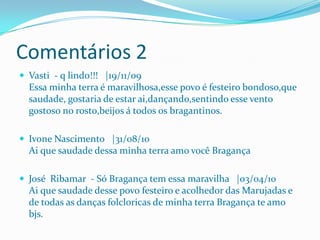 Comentários 2
 Vasti - q lindo!!! |19/11/09
  Essa minha terra é maravilhosa,esse povo é festeiro bondoso,que
  saudade, gostaria de estar ai,dançando,sentindo esse vento
  gostoso no rosto,beijos á todos os bragantinos.

 Ivone Nascimento |31/08/10
  Ai que saudade dessa minha terra amo você Bragança

 José Ribamar - Só Bragança tem essa maravilha |03/04/10
  Ai que saudade desse povo festeiro e acolhedor das Marujadas e
  de todas as danças folcloricas de minha terra Bragança te amo
  bjs.
 