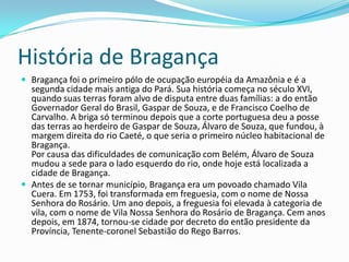 História de Bragança
 Bragança foi o primeiro pólo de ocupação européia da Amazônia e é a
  segunda cidade mais antiga do Pará. Sua história começa no século XVI,
  quando suas terras foram alvo de disputa entre duas famílias: a do então
  Governador Geral do Brasil, Gaspar de Souza, e de Francisco Coelho de
  Carvalho. A briga só terminou depois que a corte portuguesa deu a posse
  das terras ao herdeiro de Gaspar de Souza, Álvaro de Souza, que fundou, à
  margem direita do rio Caeté, o que seria o primeiro núcleo habitacional de
  Bragança.
  Por causa das dificuldades de comunicação com Belém, Álvaro de Souza
  mudou a sede para o lado esquerdo do rio, onde hoje está localizada a
  cidade de Bragança.
 Antes de se tornar município, Bragança era um povoado chamado Vila
  Cuera. Em 1753, foi transformada em freguesia, com o nome de Nossa
  Senhora do Rosário. Um ano depois, a freguesia foi elevada à categoria de
  vila, com o nome de Vila Nossa Senhora do Rosário de Bragança. Cem anos
  depois, em 1874, tornou-se cidade por decreto do então presidente da
  Província, Tenente-coronel Sebastião do Rego Barros.
 