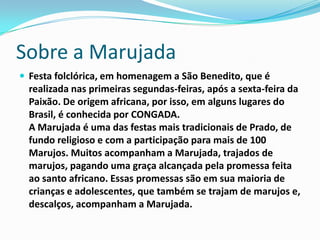 Sobre a Marujada
 Festa folclórica, em homenagem a São Benedito, que é
  realizada nas primeiras segundas-feiras, após a sexta-feira da
  Paixão. De origem africana, por isso, em alguns lugares do
  Brasil, é conhecida por CONGADA.
  A Marujada é uma das festas mais tradicionais de Prado, de
  fundo religioso e com a participação para mais de 100
  Marujos. Muitos acompanham a Marujada, trajados de
  marujos, pagando uma graça alcançada pela promessa feita
  ao santo africano. Essas promessas são em sua maioria de
  crianças e adolescentes, que também se trajam de marujos e,
  descalços, acompanham a Marujada.
 