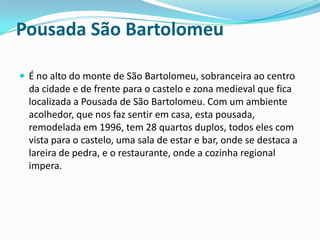 Pousada São Bartolomeu

 É no alto do monte de São Bartolomeu, sobranceira ao centro
  da cidade e de frente para o castelo e zona medieval que fica
  localizada a Pousada de São Bartolomeu. Com um ambiente
  acolhedor, que nos faz sentir em casa, esta pousada,
  remodelada em 1996, tem 28 quartos duplos, todos eles com
  vista para o castelo, uma sala de estar e bar, onde se destaca a
  lareira de pedra, e o restaurante, onde a cozinha regional
  impera.
 