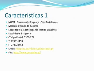 Características 1
 NOME: Pousada de Bragança - São Bartolomeu
 Morada: Estrada do Turismo
 Localidade: Bragança (Santa Maria), Bragança
 Localidade: Bragança
 Código Postal: 5300-271
 T: 273331493
 F: 273323453
 Email: recepcao.sbartlomeu@pousadas.pt
 site: http://www.pousadas.pt/
 