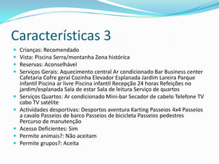 Características 3
   Crianças: Recomendado
   Vista: Piscina Serra/montanha Zona histórica
   Reservas: Aconselhável
   Serviços Gerais: Aquecimento central Ar condicionado Bar Business center
    Cafetaria Cofre geral Cozinha Elevador Esplanada Jardim Lareira Parque
    infantil Piscina ar livre Piscina infantil Recepção 24 horas Refeições no
    jardim/esplanada Sala de estar Sala de leitura Serviço de quartos
   Serviços Quartos: Ar condicionado Mini-bar Secador de cabelo Telefone TV
    cabo TV satélite
   Actividades desportivas: Desportos aventura Karting Passeios 4x4 Passeios
    a cavalo Passeios de barco Passeios de bicicleta Passeios pedestres
    Percurso de manutenção
   Acesso Deficientes: Sim
   Permite animais?: Não aceitam
   Permite grupos?: Aceita
 