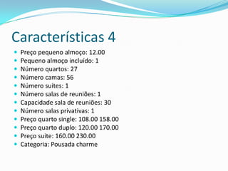 Características 4
   Preço pequeno almoço: 12.00
   Pequeno almoço incluído: 1
   Número quartos: 27
   Número camas: 56
   Número suites: 1
   Número salas de reuniões: 1
   Capacidade sala de reuniões: 30
   Número salas privativas: 1
   Preço quarto single: 108.00 158.00
   Preço quarto duplo: 120.00 170.00
   Preço suite: 160.00 230.00
   Categoria: Pousada charme
 