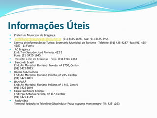 Informações Úteis
   Prefeitura Municipal de Bragança.
    prefeituradebraganca@yahoo.com.br (91) 3425-2028 - Fax: (91) 3425-2955
   Serviço de Informação ao Turista: Secretaria Municipal de Turismo - Telefone: (91) 425-4287 - Fax: (91) 425-
    4287 110 Volts
    AC Bragança
    End: Trav. Senador José Pinheiro, 452 B
    Fone: (91) 3425-1645
    Hospital Geral de Bragança - Fone: (91) 3425-2162
    Banco do Brasil
    End: Av. Marechal Floriano Peixoto, nº 1750, Centro
    (91) 3425-2025
   Banco da Amazônia
    End: Av. Marechal Floriano Peixoto, nº 285, Centro
    (91) 3425-2001
   BANPARÁ
    End: Av. Marechal Floriano Peixoto, nº 1749, Centro
    (91) 3425-2049
   Caixa Ecocômica Federal
    End: Pça. Antonio Pereira, nº 157, Centro
    (91) 3425-1189
    Rodoviária
    Terminal Rodoviário Teivelino GUapindaia- Praça Augusto Montenegro- Tel: 825-1263
 