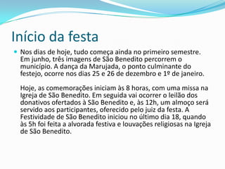 Início da festa
 Nos dias de hoje, tudo começa ainda no primeiro semestre.
  Em junho, três imagens de São Benedito percorrem o
  município. A dança da Marujada, o ponto culminante do
  festejo, ocorre nos dias 25 e 26 de dezembro e 1º de janeiro.
  Hoje, as comemorações iniciam às 8 horas, com uma missa na
  Igreja de São Benedito. Em seguida vai ocorrer o leilão dos
  donativos ofertados à São Benedito e, às 12h, um almoço será
  servido aos participantes, oferecido pelo juiz da festa. A
  Festividade de São Benedito iniciou no último dia 18, quando
  às 5h foi feita a alvorada festiva e louvações religiosas na Igreja
  de São Benedito.
 