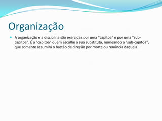 Organização
 A organização e a disciplina são exercidas por uma "capitoa" e por uma "sub-
  capitoa". É a "capitoa" quem escolhe a sua substituta, nomeando a "sub-capitoa",
  que somente assumirá o bastão de direção por morte ou renúncia daquela.
 