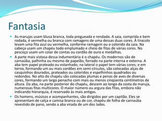 Fantasia
 As marujas usam blusa branca, toda pregueada e rendada. A saia, comprida e bem
  rodada, é vermelha ou branca com ramagens de uma dessas duas cores. À tiracolo
  levam uma fita azul ou vermelha, conforme ramagem ou o colorido da saia. Na
  cabeça usam um chapéu todo emplumado e cheio de fitas de várias cores. No
  pescoço usam um colar de contas ou cordão de ouro e medalhas.
 A parte mais vistosa dessa indumentária é o chapéu. Os modernos são de
  carnaúba, palhinha ou mesmo de papelão, forrado na parte interna e externa. A
  aba tem papel prateado ou estanhado; na lateral o papel tem várias cores; e em
  torno, formando um ou mais cordões em semi-círculos, são colocadas alças de
  casquinhos dourados, prateados ou coloridos e espelhinhos quadrados ou
  redondos. No alto do chapéu são colocadas plumas e penas de aves de diversas
  cores, formando um largo penacho com mais ou menos cinqüenta centímetros de
  altura. Da aba, na parte posterior do chapéu, descem ao longo da costa da maruja,
  numerosas fitas multicores. O maior número ou argura das fitas, embora não
  indicando hierarquia, é reservado às mais antigas.
 Os homens, músicos e acompanhantes, são dirigidos por um capitão. Eles se
  apresentam de calça e camisa branca ou de cor, chapéu de folha de carnaúba
  revestido de pano, sendo a aba virada de um dos lados.
 
