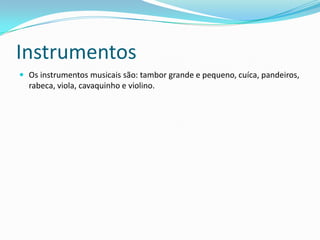 Instrumentos
 Os instrumentos musicais são: tambor grande e pequeno, cuíca, pandeiros,
  rabeca, viola, cavaquinho e violino.
 