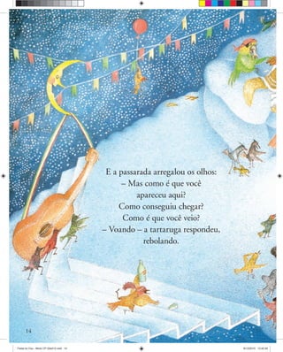 14
E a passarada arregalou os olhos:
– Mas como é que você
apareceu aqui?
Como conseguiu chegar?
Como é que você veio?
– Voando – a tartaruga respondeu,
rebolando.
Festa no Ceu - Miolo CP 02ed12.indd 14 8/12/2010 13:42:40
 