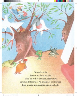 5
Naquela noite
ia ter uma festa no céu.
Nós, os bichos sem asa, estávamos
jururus de fazer dó. Aí, imagine, a tartaruga,
logo a tartaruga, decidiu que ia ao baile.
Festa no Ceu - Miolo CP 02ed12.indd 5 8/12/2010 13:41:16
 