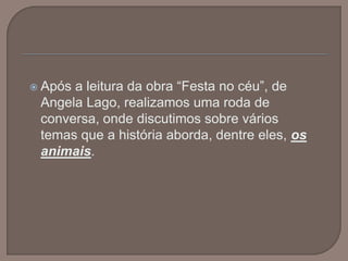 Após a leitura da obra “Festa no céu”, de Angela Lago, realizamos uma roda de conversa, onde discutimos sobre vários temas que a história aborda, dentre eles, os animais. 
