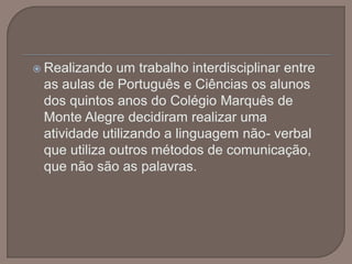 Realizando um trabalho interdisciplinar entre as aulas de Português e Ciências os alunos dos quintos anos do Colégio Marquês de Monte Alegre decidiram realizar uma atividade utilizando a linguagem não- verbal que utiliza outros métodos de comunicação, que não são as palavras.