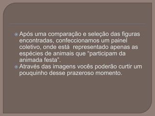 Após uma comparação e seleção das figuras encontradas, confeccionamos um painel coletivo, onde está  representado apenas as espécies de animais que “participam da animada festa”. Através das imagens vocês poderão curtir um pouquinho desse prazeroso momento.