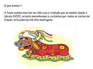 O que bumba ? A festa bumba-meu-boi em São Luís,e tradição que se mantei desde o  Século XVIII, arrasta maranhenses e visitantes por todos os cantos da  Cidade, brincadeiras até alta madrugada 