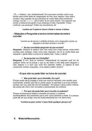 “Oi ------(fulano), bom dia/tarde/noite! Vim aqui para convidar você e sua
família para minha festa de inauguração do meu novo negócio. Aqui está o
convite e faço questão de sua presença na minha festa para comemorar
comigo. Vai ser ------------ (dia e hora), lá em casa mesmo. Vou preparar uns
comes e bebes lá pra gente e sua presença é muito importante. Posso
confirmar sua presença? Então nos encontramos lá!
Lembre-se! A palavra chave é festa e comes e bebes.
- Objeções e Perguntas a serem contornadas duranteo
convite!
“Lembre-se de treinar o anfitrião da festa como responder a todas as
objeções e dúvidas durante o convite.”
 Se seu convidado perguntar do que se trata?
Resposta: Adoraria te explicar tudo mas estou com muita pressa, ainda tenho
convites para entregar, muita coisa para organizar. Vai lá na minha festa que
enquanto a gente bebe e come eu te explico tudo. Tchau e até lá!
 Se perguntar se é Herbalife?
Resposta: É sim, você já conhece? Independente da resposta você diz: de
qualquer forma vai lá porque o que eu vou fazer é uma festa para inaugurar o
meu negócio e é bom que você fica sabendo melhor. O objetivo lá será
comemorar minhas conquistas. Lá te explico melhor tá bom?
- O que não se pode falar na hora do convite:
 Não pode falar que é Herbalife. Por quê?
Porque senão ele já prejulga e acha que você tá marcando uma reunião para
tocar/vender produto para ele ou pensa assim “to apertado e se é pra comprar
produto nem vou para não cair em tentação”. Por esses e vários outros motivos
ele acaba não indo e nem se dando a oportunidade de conhecer.
 Por que não pode falar que é reunião ou palestra?
Porque as pessoas já chegam cansadas do serviço e a palavra
reunião/palestra fica parecendo que é uma coisa cansativa e chata. E a pessoa
pode até ser sua amiga, mas ela acaba desistindo de ir na última hora.
“Lembre-se para comer/ ir para festa qualquer pessoa vai”
V. MaterialNecessário:
 