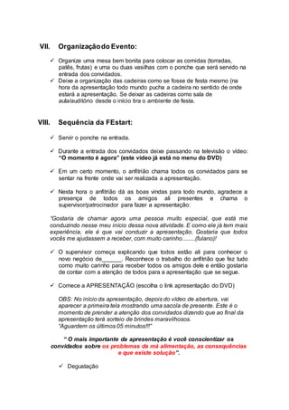 VII. Organizaçãodo Evento:
 Organize uma mesa bem bonita para colocar as comidas (torradas,
patês, frutas) e uma ou duas vasilhas com o ponche que será servido na
entrada dos convidados.
 Deixe a organização das cadeiras como se fosse de festa mesmo (na
hora da apresentação todo mundo pucha a cadeira no sentido de onde
estará a apresentação. Se deixar as cadeiras como sala de
aula/auditório desde o início tira o ambiente de festa.
VIII. Sequência da FEstart:
 Servir o ponche na entrada.
 Durante a entrada dos convidados deixe passando na televisão o vídeo:
“O momento é agora” (este vídeo já está no menu do DVD)
 Em um certo momento, o anfitrião chama todos os convidados para se
sentar na frente onde vai ser realizada a apresentação.
 Nesta hora o anfitrião dá as boas vindas para todo mundo, agradece a
presença de todos os amigos ali presentes e chama o
supervisor/patrocinador para fazer a apresentação:
“Gostaria de chamar agora uma pessoa muito especial, que está me
conduzindo nesse meu início dessa nova atividade. E como ele já tem mais
experiência, ele é que vai conduzir a apresentação. Gostaria que todos
vocês me ajudassem a receber, com muito carinho.........(fulano)!
 O supervisor começa explicando que todos estão ali para conhecer o
novo negócio de______. Reconhece o trabalho do anfitrião que fez tudo
como muito carinho para receber todos os amigos dele e então gostaria
de contar com a atenção de todos para a apresentação que se segue.
 Comece a APRESENTAÇÃO (escolha o link apresentação do DVD)
OBS: No início da apresentação, depois do vídeo de abertura, vai
aparecer a primeira tela mostrando uma sacola de presente. Este é o
momento de prender a atenção dos convidados dizendo que ao final da
apresentação terá sorteio de brindes maravilhosos.
“Aguardem os últimos 05 minutos!!!”
“ O mais importante da apresentação é você conscientizar os
convidados sobre os problemas da má alimentação, as consequências
e que existe solução”.
 Degustação
 
