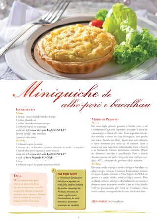 Miniquiche debacalhau
     alho-poró e
  ingreDientes
  Massa
  1 xícara e meia (chá) de farinha de trigo
  1 colher (chá) de sal                                                 MoDo De PreParo
  1 colher (chá) de fermento em pó                                      Massa
  2 colheres (sopa) de manteiga                                         Em uma tigela grande, peneire a farinha com o sal
  meia lata de Creme de Leite Light NESTLÉ®                             e o fermento. Faça uma depressão no centro e adicione
  farinha de trigo para polvilhar                                       a manteiga e o Creme de Leite. Com as pontas dos de-
  manteiga para untar                                                   dos trabalhe a massa até ficar homogênea, sem grudar
  Recheio                                                               nas mãos. Embale em filme plástico para uso culinário
  2 colheres (sopa) de azeite                                           e deixe descansar por cerca de 30 minutos. Abra a
  2 xícaras (chá) de bacalhau desfiado (deixado de molho de véspera)    massa em uma superfície enfarinhada e forre o fundo
  1 talo de alho-poró (apenas a parte branca)                           e as laterais de formas individuais redondas (10cm
  meia lata de Creme de Leite Light NESTLÉ®                             de diâmetro) untadas e polvilhadas. Fure o fundo
  1 stick de Meu Segredo MAGGI®                                         das massas com um garfo e leve para assar em forno mé-
  2 ovos                                                                dio (180ºC), preaquecido, por cerca de 20 minutos.
  4 colheres (sopa) de queijo parmesão ralado                           Recheio
                                                                        Em uma panela, aqueça o azeite e refogue o bacalhau e o
                                                                        alho-poró por cerca de 5 minutos. Deixe esfriar, misture
                                          Faz bem saber                 o Creme de Leite restante, o Meu Segredo MAGGI, as
Dica                                      O consumo de saladas, com     gemas e o queijo ralado, retire do fogo e reserve. Bata
   Ao comprar alho-poró,                  hortaliças e legumes, nas     as claras em neve, incorpore delicadamente ao recheio e
prefira os talos mais finos,              refeições é uma boa maneira   distribua entre as massas assadas. Leve ao forno médio
que são mais macios, e escolha            de auxiliar nossa digestão.   (180ºC), preaquecido, por cerca de 30 minutos. Sirva
os que têm a mesma proporção              As fibras, presentes na       como entrada, acompanhada de uma salada de folhas.
de parte verde e branca. Elimine          salada, regularizam o
bem os resíduos de terra e as             funcionamento do nosso
folhas externas mais duras.               intestino e aumentam          renDiMento: 10 unidades
                                          a sensação de saciedade.



                                                               10
 