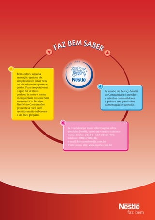 18 66
                                      E
                                  D
                             S
                             DE


Bem-estar é aquela
sensação gostosa de
simplesmente estar bem
ou de estar com quem se
gosta. Para proporcionar
o que há de mais                                           A missão do Serviço Nestlé
gostoso à mesa e tornar                                    ao Consumidor é atender
inesquecíveis os seus bons                                 e orientar consumidores
momentos, o Serviço                                        e público em geral sobre
Nestlé ao Consumidor                                       alimentação e nutrição.
presenteia você com
receitas muito saborosas
e de fácil preparo.




                              Se você desejar mais informações sobre
                              produtos Nestlé, entre em contato conosco:
                              Caixa Postal: 21144 – CEP 04602-970;
                              telefone: 0800-7702458;
                              e-mail: falecom@nestle.com.br.
                              Visite nosso site: www.nestle.com.br




                                            16
 