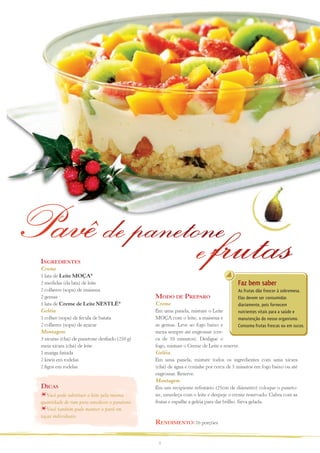 Pavê de panetone
              e frutas
 ingreDientes
 Creme
 1 lata de Leite MOÇA®
 2 medidas (da lata) de leite                                                         Faz bem saber
 2 colheres (sopa) de maisena                                                         As frutas dão frescor à sobremesa.
 2 gemas                                        MoDo De PreParo                       Elas devem ser consumidas
 1 lata de Creme de Leite NESTLÉ®               Creme                                 diariamente, pois fornecem
 Geléia                                         Em uma panela, misture o Leite        nutrientes vitais para a saúde e
 1 colher (sopa) de fécula de batata            MOÇA com o leite, a maisena e         manutenção do nosso organismo.
 2 colheres (sopa) de açúcar                    as gemas. Leve ao fogo baixo e        Consuma frutas frescas ou em sucos.
 Montagem                                       mexa sempre até engrossar (cer-
 3 xícaras (chá) de panetone desfiado (250 g)   ca de 10 minutos). Desligue o
 meia xícara (chá) de leite                     fogo, misture o Creme de Leite e reserve.
 1 manga fatiada                                Geléia
 2 kiwis em rodelas                             Em uma panela, misture todos os ingredientes com uma xícara
 2 figos em rodelas                             (chá) de água e cozinhe por cerca de 5 minutos em fogo baixo ou até
                                                engrossar. Reserve.
                                                Montagem
 Dicas                                          Em um recipiente refratário (25cm de diâmetro) coloque o paneto-
    Você pode substituir o leite pela mesma     ne, umedeça com o leite e despeje o creme reservado. Cubra com as
 quantidade de rum para umedecer o panetone.    frutas e espalhe a geléia para dar brilho. Sirva gelada.
    Você também pode montar o pavê em
 taças individuais.
                                                renDiMento: 16 porções


                                                 5
 
