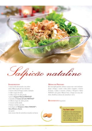 Salpicão natalino
ingreDientes                                           MoDo De PreParo
1 maçã verde descascada e em cubos                     Em uma tigela grande, misture a maçã com o suco de limão.
meia colher (sopa) de suco de limão                    Junte o frango, o azeite a salsa. Junte o Iogurte, o Creme
2 xícaras (chá) de frango cozido e desfiado            de Leite, o salsão, a cenoura, a batata, o Tempero e Sabor
1 colher (sopa) de azeite                              MAGGI e sal a gosto. Misture bem, coloque em uma sala-
1 colher (sopa) de salsa picada                        deira, distribua as lascas de amêndoas e sirva.
1 pote de Iogurte Natural NESTLÉ®
1 caixinha de Creme de Leite NESTLÉ®
2 colheres (sopa) de salsão picado                     renDiMento: 8 porções
1 cenoura média ralada
2 batatas cozidas e picadas
2 envelopes de Tempero e Sabor MAGGI® –
Aves, Peixes e Arroz
sal a gosto
                                                                                Faz bem saber
                                                                                O salpicão é uma receita bastante
meia xícara (chá) de amêndoas tostadas em lascas
                                                                                tradicional no Natal brasileiro.
                                                                                Nesta versão ele fica mais leve com
                                                                                o uso do Iogurte e ainda mais rico
                                                                                com as amêndoas em lascas.




                                                   6
 
