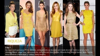 3 de 7
Se o que você quer para 2015 é dinheiro, vá de amarelo ou dourado sem medo de errar! Como a cor já é bem
vibrante, é bom 'pegar leve' nos acessórios, como fizeram Kate Hudson, Miranda Kerr, Selena Gomez, Bella Thorne,
Anna Kendrick e Heidi Klum. (créditos: Getty Images)
 