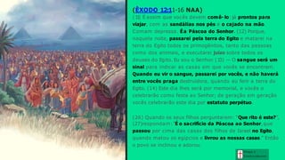 (ÊXODO 12:11-16 NAA)
(1
1
) É assim que vocês devem comê- lo: já prontos para
viajar, com as sandálias nos pés e o cajado na mão.
Comam depressa. É a Páscoa do Senhor. (12) Porque,
naquela noite, passarei pela terra do Egito e matarei na
terra do Egito todos os primogênitos, tanto das pessoas
como dos animais, e executarei juízo sobre todos os
deuses do Egito. Eu sou o Senhor. (1
3) — O sangue será um
sinal para indicar as casas em que vocês se encontram.
Quando eu vir o sangue, passarei por vocês, e não haverá
entre vocês praga destruidora, quando eu ferir a terra do
Egito. (14) Este dia lhes será por memorial, e vocês o
celebrarão como festa ao Senhor; de geração em geração
vocês celebrarão este dia por estatuto perpétuo.
(26) Quando os seus filhos perguntarem: “Que rito é este?”,
(27)respondam: “É o sacrifício da Páscoa ao Senhor, que
passou por cima das casas dos filhos de Israel no Egito,
quando matou os egípcios e livrou as nossas casas.” Então
o povo se inclinou e adorou.
Graça e
Con h e cim e n to
 