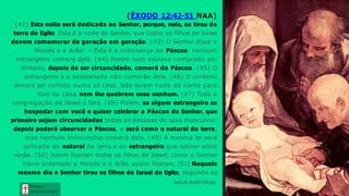 (ÊXODO 12:42-51 NAA)
(42) Esta noite será dedicada ao Senhor, porque, nela, os tirou da
terra do Egito. Esta é a noite do Senhor, que todos os filhos de Israel
devem comemorar de geração em geração. (43) O Senhor disse a
Moisés e a Arão: — Esta é a ordenança da Páscoa: nenhum
estrangeiro comerá dela. (44) Porém todo escravo comprado por
dinheiro, depois de ser circuncidado, comerá da Páscoa. (45) O
estrangeiro e o assalariado não comerão dela. (46) O cordeiro
deverá ser comido numa só casa. Não levem nada da carne para
fora da casa nem lhe quebrem osso nenhum. (47) Toda a
congregação de Israel o fará. (48) Porém, se algum estrangeiro se
hospedar com você e quiser celebrar a Páscoa do Senhor, que
primeiro sejam circuncidadas todas as pessoas do sexo masculino;
depois poderá observar a Páscoa, e será como o natural da terra;
mas nenhum incircunciso comerá dela. (49) A mesma lei será
aplicada ao natural da terra e ao estrangeiro que estiver entre
vocês. (50) Assim fizeram todos os filhos de Israel; como o Senhor
havia ordenado a Moisés e a Arão, assim fizeram. (51) Naquele
mesmo dia o Senhor tirou os filhos de Israel do Egito, segundo os
seus exércitos.
Graça e
Con h e cim e n to
 