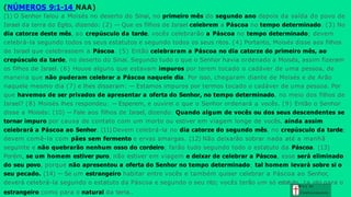 (NÚMEROS 9:1-14 NAA)
estrangeiro como para o natural da terra..
(1) O Senhor falou a Moisés no deserto do Sinai, no primeiro mês do segundo ano depois da saída do povo de
Israel da terra do Egito, dizendo: (2) — Que os filhos de Israel celebrem a Páscoa no tempo determinado. (3) No
dia catorze deste mês, ao crepúsculo da tarde, vocês celebrarão a Páscoa no tempo determinado; devem
celebrá-la segundo todos os seus estatutos e segundo todos os seus ritos. (4) Portanto, Moisés disse aos filhos
de Israel que celebrassem a Páscoa. (5) Então celebraram a Páscoa no dia catorze do primeiro mês, ao
crepúsculo da tarde, no deserto do Sinai. Segundo tudo o que o Senhor havia ordenado a Moisés, assim fizeram
os filhos de Israel. (6) Houve alguns que estavam impuros por terem tocado o cadáver de uma pessoa, de
maneira que não puderam celebrar a Páscoa naquele dia. Por isso, chegaram diante de Moisés e de Arão
naquele mesmo dia (7) e lhes disseram: — Estamos impuros por termos tocado o cadáver de uma pessoa. Por
que havemos de ser privados de apresentar a oferta do Senhor, no tempo determinado, no meio dos filhos de
Israel? (8) Moisés lhes respondeu: — Esperem, e ouvirei o que o Senhor ordenará a vocês. (9) Então o Senhor
disse a Moisés: (10) — Fale aos filhos de Israel, dizendo: Quando algum de vocês ou dos seus descendentes se
tornar impuro por causa de contato com um morto ou estiver em viagem longe de vocês, ainda assim
celebrará a Páscoa ao Senhor. (11) Devem celebrá-la no dia catorze do segundo mês, no crepúsculo da tarde;
devem comê-la com pães sem fermento e ervas amargas. (12) Não deixarão sobrar nada até a manhã
seguinte e não quebrarão nenhum osso do cordeiro; farão tudo segundo todo o estatuto da Páscoa. (13)
Porém, se um homem estiver puro, não estiver em viagem e deixar de celebrar a Páscoa, esse será eliminado
do seu povo, porque não apresentou a oferta do Senhor no tempo determinado; tal homem levará sobre si o
seu pecado. (14) — Se um estrangeiro habitar entre vocês e também quiser celebrar a Páscoa ao Senhor,
deverá celebrá-la segundo o estatuto da Páscoa e segundo o seu rito; vocês terão um só estatutoGr
,a
tç
aae
nto para o
Con h e cim e n to
 