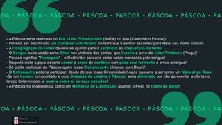 - A Páscoa seria realizada no Dia 14 do Primeiro mês (Abibe) do Ano (Calendario Festivo);
- Deveria ser Sacrificado um Cordeiro sem defeito na terra que o senhor escolheu para fazer seu nome habitar!
- A Congregação de Israel deveria se ajuntar para o sacrifício ao crepúsculo da tarde!
- O Sangue seria usado como Sinal nos umbrais das portas, que livraria o povo do Juízo Vindouro (Praga)!
- Pascoa significa "Passagem" - o Destruidor passaria pelas casas marcadas pelo sangue!
- Naquela noite o povo deveria comer a carne do cordeiro com pães sem fermento e ervas amargas!
- Só podia participar da Páscoa quem fosse Circuncidado (Aliança com Deus)!
- O Estrangeiro poderia participar, desde de que fosse Circuncidado! Após passaria a ser como um Natural da Casa!
-Se um homem circuncidado e puro deixasse de celebra a Páscoa, seria eliminado por não apresentar a oferta no
tempo determinado, e levaria sobre si os seus pecados!
- A Páscoa foi estabelecida como um Memorial de Libertação, quando o Povo foi tirado do Egito!
OA - PÁSCOA - PÁSCOA - PÁSCOA - PÁSCOA - PÁSCOA - PÁSCOA - PÁ
OA - PÁSCOA - PÁSCOA - PÁSCOA - PÁSCOA - PÁSCOA - PÁSCOA - PÁ
Graça e
Con h e cim e n to
 