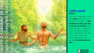 ( J OÃO 1:29,30
NAA)
(29) No dia seguinte, vendo
que Jesus vinha em sua
direção, João disse: — Eis o
Cordeiro de Deus, que tira
o pecado do mundo! (30)
Este é aquele a respeito de
quem eu falava, quando
disse: “Depois de mim vem
um homem que é mais
importante do que eu,
porque já existia antes de
mim.”
Graça e
Con h e cim e n to
 