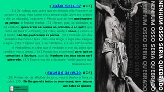 Graça e
Conhecim ento
( J OÃO 19:31- 37 AC F)
(31) Os judeus, pois, para que no sábado não ficassem os
corpos na cruz, visto como era a preparação (pois era grande
o dia de sábado), rogaram a Pilatos que se lhes quebrassem
as pernas, e fossem tirados. (32) Foram, pois, os soldados, e,
na verdade, quebraram as pernas ao primeiro, e ao outro que
como ele fora crucificado; (33) Mas, vindo a Jesus, e vendo-o
já morto, não lhe quebraram as pernas. (34) Contudo um dos
soldados lhe furou o lado com uma lança, e logo saiu sangue
e água. (35) Eaquele que o viu testificou, e o seu testemunho
é verdadeiro; e sabe que é verdade o que diz, para que
também vós o creiais. (36) Porque isto aconteceu para que se
cumprisse a Escritura, que diz: Nenhum dos seus ossos será
quebrado. (37) E outra vez diz a Escritura: Verão aquele que
traspassaram.
( SALMOS 34:19,20 AC F)
(19) Muitas são as aflições do justo, mas o Senhor o livra de
todas. (20) Ele lhe guarda todos os seus ossos; nem sequer
um deles se quebra.
 