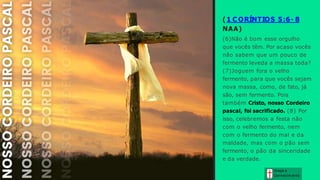 ( 1 C ORÍNTIOS 5:6- 8
NAA)
(6)Não é bom esse orgulho
que vocês têm. Por acaso vocês
não sabem que um pouco de
fermento leveda a massa toda?
(7)Joguem fora o velho
fermento, para que vocês sejam
nova massa, como, de fato, já
são, sem fermento. Pois
também Cristo, nosso Cordeiro
pascal, foi sacrificado. (8) Por
isso, celebremos a festa não
com o velho fermento, nem
com o fermento do mal e da
maldade, mas com o pão sem
fermento, o pão da sinceridade
e da verdade.
Graça e
Conhecim ento
 