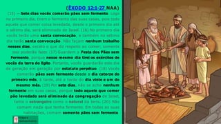 (ÊXODO 12:1-27 NAA)
(15) — Sete dias vocês comerão pães sem fermento. Logo
no primeiro dia, tirem o fermento das suas casas, pois todo
aquele que comer coisa levedada, desde o primeiro dia até
o sétimo dia, será eliminado de Israel. (16) No primeiro dia
vocês terão uma santa convocação, e também no sétimo
dia terão santa convocação. Não façam nenhum trabalho
nesses dias, exceto o que diz respeito ao comer; somente
isso poderão fazer. (17) Guardem a Festa dos Pães sem
Fermento, porque nesse mesmo dia tirei os exércitos de
vocês da terra do Egito. Portanto, vocês guardarão este dia
de geração em geração por estatuto perpétuo. (18) Vocês
comerão pães sem fermento desde o dia catorze do
primeiro mês, à tarde, até a tarde do dia vinte e um do
mesmo mês. (19) Por sete dias, não se ache nenhum
fermento em suas casas, porque todo aquele que comer
pão levedado será eliminado da congregação de Israel,
tanto o estrangeiro como o natural da terra. (20) Não
comam nada que tenha fermento. Em todas as suas
habitações, comam somente pães sem fermento.
Graça e
Conhecim ento
Graça e
Conhecim ento
 