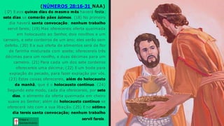 (NÚMEROS 28:16-31 NAA)
(1
7) E aos quinze dias do mesmo mês haverá festa;
sete dias se comerão pães ázimos. (18) No primeiro
dia haverá santa convocação; nenhum trabalho
servil fareis; (19) Mas oferecereis oferta queimada
em holocausto ao Senhor, dois novilhos e um
carneiro, e sete cordeiros de um ano; eles serão sem
defeito. (20) E a sua oferta de alimentos será de flor
de farinha misturada com azeite; oferecereis três
décimas para um novilho, e duas décimas para um
carneiro. (21) Para cada um dos sete cordeiros
oferecereis uma décima; (22) E um bode para
expiação do pecado, para fazer expiação por vós.
(23) Estas coisas oferecereis, além do holocausto
da manhã, que é o holocausto contínuo. (24)
Segundo este modo, cada dia oferecereis, por sete
dias, o alimento da oferta queimada em cheiro
suave ao Senhor; além do holocausto contínuo se
oferecerá isto com a sua libação. (25) E no sétimo
dia tereis santa convocação; nenhum trabalho
servil fareis. Graça e
Conhecim ento
Graça e
Conhecim ento
 