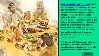 ( DEUTERONÔMIO 16:1- 17 NAA)
(3) Na Páscoa, vocês não devem comer
pão fermentado. Durante sete dias,
comam pães sem fermento, o pão da
aflição — porque às pressas vocês
saíram do Egito —, para que todos os dias
da vida vocês se lembrem do dia em que
saíram da terra do Egito. (4) Durante os
sete dias nenhum fermento deve ser
encontrado com vocês, em todo o seu
território. Também da carne do animal
que vocês sacrificarem à tarde, no
primeiro dia, nada deve ficar até a
manhã seguinte.
(8) Durante seis dias comam pães sem
fermento, e, no sétimo dia, haverá
reunião solene ao Senhor, seu Deus; não
façam nenhum trabalho nesse dia
Graça e
Conhecim ento
 