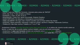 - FESTA | Festa dos Pães sem Fermento, chamada pelos judeus de "MATZÁ"
- DATA | Dia 15 do 1º mês de Abibe ou Nissan;
- DURAÇÃO | 7 Dias, do dias 15 ao 21.
- DESIGNAÇÃO | Festa Fixa, Santa Convocação, Estatuto Perpétuo;
- QUEM PARTICIPA | Os Naturais e o Estrangeiros (circuncidados)!
- ONDE CELEBRAR | No lugar onde o Senhor escolher para ali fazer habitar Seu Nome!
- OFERTAS | Oferta queimada, holocausto e oferta de cereais, sacrifício e libações, Holocausto Contínuo;
- TRABALHO | Não fazer nenhum Trabalho no 1º e no 7º dia!
-Acréscimos | Durante seis dias deveriam comer pães sem fermento, e, no sétimo dia, haveria reunião solene ao
Senhor, e neste dia não se podia realizar nenhum trabalho, pois era uma santa convocação!
- Acréscimos | O pães sem fermento também era conhecido como o pão da aflição (Matzah);
- Acréscimos | Foi estabelecida como um Memorial de Libertação, pois neste Dia o Povo foi tirado do Egito!
MOS - ÁZIMOS - ÁZIMOS - ÁZIMOS - ÁZIMOS - ÁZIMOS - ÁZIMOS - ÁZIM
Graça e
Conhecim ento
OS - ÁZIMOS - ÁZIMOS - ÁZIMOS - ÁZIMOS - ÁZIMOS - ÁZIMOS - ÁZIM
 